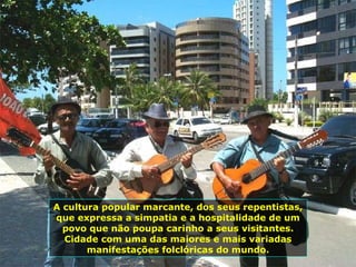 A cultura popular marcante, dos seus repentistas, que expressa a simpatia e a hospitalidade de um povo que não poupa carinho a seus visitantes. Cidade com uma das maiores e mais variadas manifestações folclóricas do mundo. 