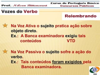 QUEM é que roubaram? 
Na Voz Ativa o sujeito pratica ação sobre 
objeto direto. 
Ex.: A Banca examinadora exigiu tais 
conteúdos VTD 
Na Voz Passiva o sujeito sofre a ação do 
verbo. 
Ex.: Tais conteúdos foram exigidos pela 
Banca examinadora. 
 