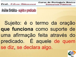 Sujeito: é o termo da oração 
que funciona como suporte de 
uma afirmação feita através do 
predicado. É aquele de quem 
se diz, se declara algo. 
 