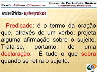Predicado: é o termo da oração 
que, através de um verbo, projeta 
alguma afirmação sobre o sujeito. 
Trata-se, portanto, de uma 
declaração. É tudo o que sobra 
quando se retira o sujeito. 
 