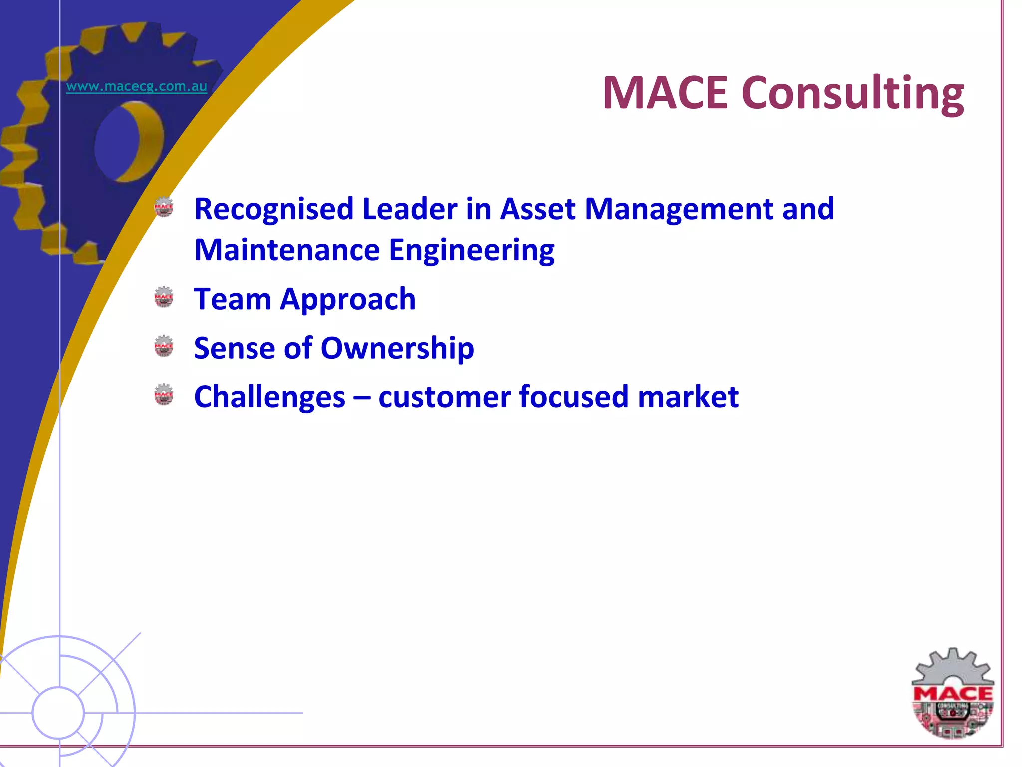 www.macecg.com.au
                                         MACE Consulting

               Recognised Leader in Asset Management and
               Maintenance Engineering
               Team Approach
               Sense of Ownership
               Challenges – customer focused market
 