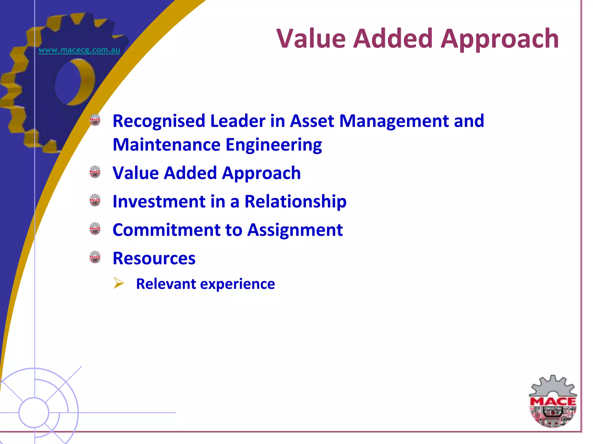 www.macecg.com.au
                                       Value Added Approach

               Recognised Leader in Asset Management and
               Maintenance Engineering
               Value Added Approach
               Investment in a Relationship
               Commitment to Assignment
               Resources
                Relevant experience
 