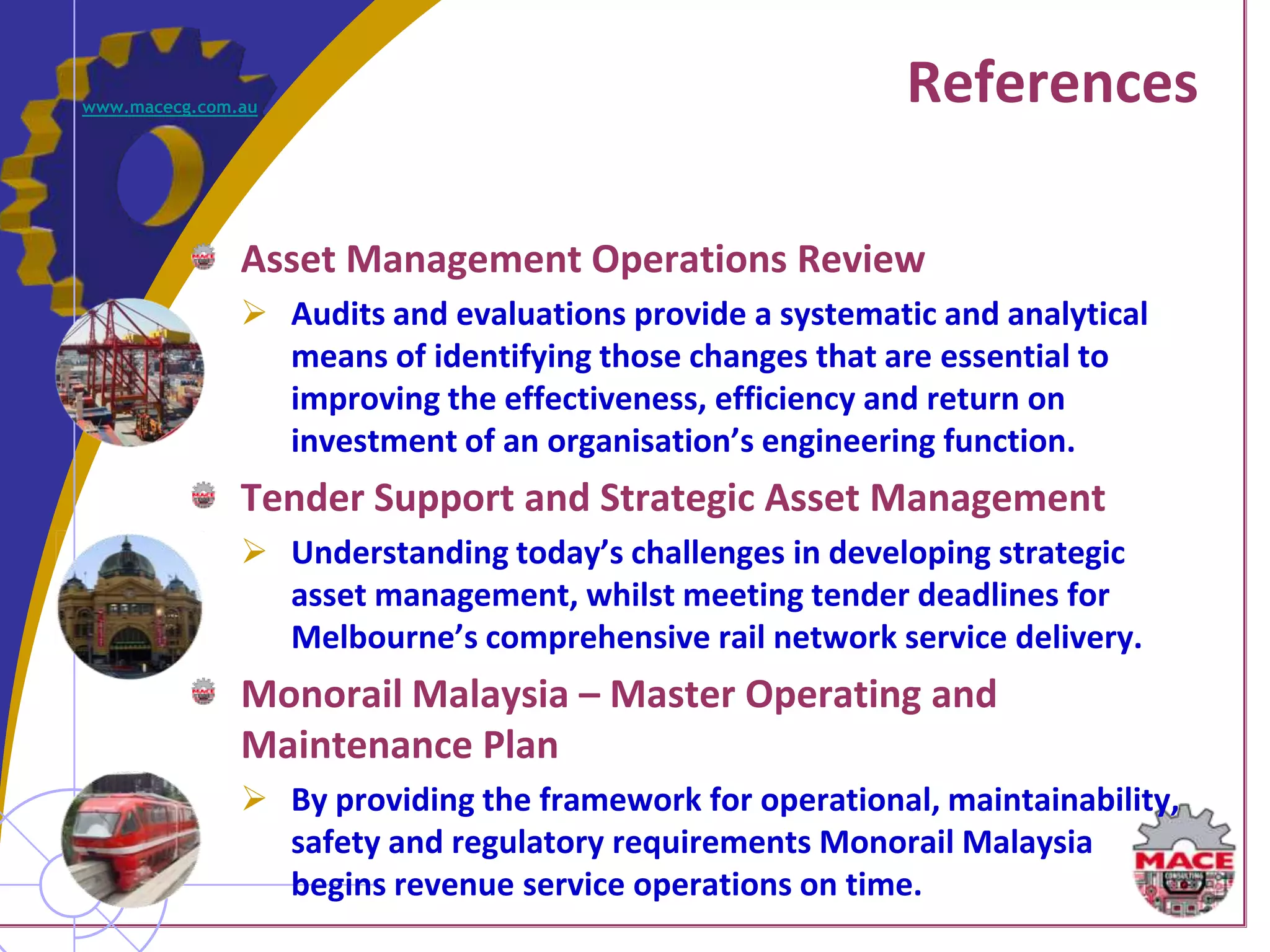 www.macecg.com.au
                                                           References

               Asset Management Operations Review
                Audits and evaluations provide a systematic and analytical
                 means of identifying those changes that are essential to
                 improving the effectiveness, efficiency and return on
                 investment of an organisation’s engineering function.
               Tender Support and Strategic Asset Management
                Understanding today’s challenges in developing strategic
                 asset management, whilst meeting tender deadlines for
                 Melbourne’s comprehensive rail network service delivery.
               Monorail Malaysia – Master Operating and
               Maintenance Plan
                By providing the framework for operational, maintainability,
                 safety and regulatory requirements Monorail Malaysia
                 begins revenue service operations on time.
 