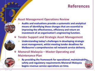 www.macecg.com.au
                                                           References

               Asset Management Operations Review
                Audits and evaluations provide a systematic and analytical
                 means of identifying those changes that are essential to
                 improving the effectiveness, efficiency and return on
                 investment of an organisation’s engineering function.
               Tender Support and Strategic Asset Management
                Understanding today’s challenges in developing strategic
                 asset management, whilst meeting tender deadlines for
                 Melbourne’s comprehensive rail network service delivery.
               Monorail Malaysia – Master Operating and
               Maintenance Plan
                By providing the framework for operational, maintainability,
                 safety and regulatory requirements Monorail Malaysia
                 begins revenue service operations on time.
 