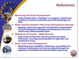 www.macecg.com.au
                                                             References

               Mentoring and Team Development
                Understanding today’s challenges in managing a maintenance
                 workforce to achieve productivity and retain knowledge and
                 skills.
               Water Demineralisation Plant Asset Management Strategy
                Applying a systematic approach and attention to detail deliver
                 the Asset Management Strategy and Maintenance Plans for a
                 critical water demineralisation plant.
               Melbourne X’Trapolis – O&M Manuals
                State-of-the-art electronic manual provides up-to-date
                 information, ensuring accurate guidance to operation and
                 maintenance issues.
               Data Centre Asset Management
                Maximising asset availability, performance and condition for
                 minimum maintenance costs, can be achieved through the
                 application of Reliability and Maintainability Engineering.
 