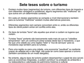 Sete teses sobre o turismo   Existem muitos tipos (segmentos) de turismo, com diferentes tipos de impacto e com diferentes vantagens e problemas: alguns segmentos são “melhores" do que outros em um determinado contexto. Em cada um destes segmentos se compete a nível internacional e também para os turismos "melhores" existem muitas alternativas possíveis.  Diferentes segmentos nem sempre concordam entre si, então os diferentes tipos de oferta podem entrar em conflito entre eles. Os tipos de turistas "bons" são aqueles que amam e cuidam os lugares que visitam. Turistas "bons" portanto são basicamente nada mais do que os "cidadãos temporários": tem um continuum entre turistas deste tipo e moradores, o que faz que uma cidade (ou uma região) "bela" e “rica de serviços“ para os moradores seja também para os turistas. Para uma região ou para uma cidade, uma economia "saudável" ou resiliente (capaz de adaptar-se) e não frágil, não pode ter como base apenas o turismo (também concebido de um modo alargado). No entanto, alguns tipos de turismo podem desempenhar o papel de eixo (pivot) para as economias integradas, e podem contribuír na proteção do ambiente e na redescoberta e valorização do património histórico e cultural. 