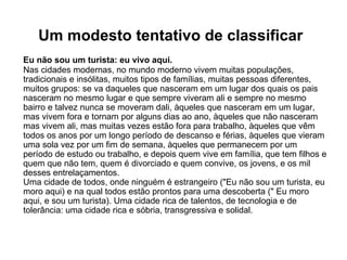 Um modesto tentativo de classificar   Eu não sou um turista: eu vivo aqui. Nas cidades modernas, no mundo moderno vivem muitas populações, tradicionais e insólitas, muitos tipos de famílias, muitas pessoas diferentes, muitos grupos: se va daqueles que nasceram em um lugar dos quais os pais nasceram no mesmo lugar e que sempre viveram ali e sempre no mesmo bairro e talvez nunca se moveram dali, àqueles que nasceram em um lugar, mas vivem fora e tornam por alguns dias ao ano, àqueles que não nasceram mas vivem ali, mas muitas vezes estão fora para trabalho, àqueles que vêm todos os anos por um longo período de descanso e férias, àqueles que vieram uma sola vez por um fim de semana, àqueles que permanecem por um período de estudo ou trabalho, e depois quem vive em família, que tem filhos e quem que não tem, quem é divorciado e quem convive, os jovens, e os mil desses entrelaçamentos. Uma cidade de todos, onde ninguém é estrangeiro ("Eu não sou um turista, eu moro aqui) e na qual todos estão prontos para uma descoberta (" Eu moro aqui, e sou um turista). Uma cidade rica de talentos, de tecnologia e de tolerância: uma cidade rica e sóbria, transgressiva e solidal.  