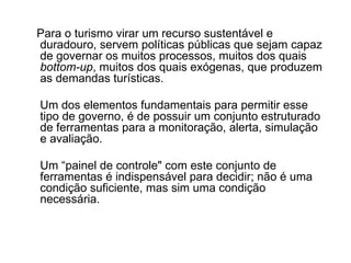 Para o turismo virar um recurso sustentável e duradouro, servem políticas públicas que sejam capaz de governar os muitos processos, muitos dos quais  bottom-up , muitos dos quais exógenas, que produzem as demandas turísticas. Um dos elementos fundamentais para permitir esse tipo de governo, é de possuir um conjunto estruturado de ferramentas para a monitoração, alerta, simulação e avaliação. Um “painel de controle" com este conjunto de ferramentas é indispensável para decidir; não é uma condição suficiente, mas sim uma condição necessária. 