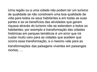 Uma região ou a uma cidade não podem ter um turismo de qualidade se não constroem uma boa qualidade de vida para todos os seus habitantes e em todas as suas partes e se os benefícios das atividades que geram riqueza através do turismo não se estendem a todos os habitantes; por exemplo a transformação das cidades históricas em parques temáticos é um error que irá custar muito caro para as cidades que aceitem que ocorra essa transformação, e o mesmo vale para as transformações   das paisagens viventes em paisanges mortos, … 