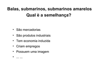 Balas, submarinos, submarinos amarelos Qual è a semelhança?   São mercadorias São produtos industriais Tem economia induzida  Criam empregos Possuem uma imagem ... ...  