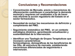 Conclusiones y Recomendaciones
   Concentración de Mercado, precio y mecanismos de
    diferenciación contribuyen a caracterizar la demanda
    sectorial y requieren ser analizados a fin de hacer
    más eficiente la acción regulatoria del Estado en el
    sector farmacéutico.
   Necesidad de revisar los mecanismos de definición y
    cumplimiento del PMO.
   Seguimiento sistemático del PMO, en un contexto
    estratégico dinámico, garantizando actualización y
    sustentabilidad de la intervención.
   Identificar una Tipología de Grupos Terapéuticos que
    incorpore características
    farmacológicas, demográficas de los beneficiarios de
    las OSs, de estructura de mercado, estableciendo
    mecanismos diferenciados de seguimiento e
    intervención.
 