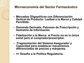 Microeconomía del Sector Farmacéutico

   Mercados Oligopólicos con Diferenciación
    Vertical de Producto: Lealtad a la Marca y Calidad
    Percibida.
   Demanda Derivada, Patrones de Prescripción y
    Asimetría de Información.
   Fidelización a la Marca: el Precio no es la única
    señal para el comprador/prescriptor.
   Fragmentación del Sistema Asegurador y
    Capacidad para establecer mecanismos
    diferenciados de precios y márgenes.
   => Desafío a la Política Regulatoria.
 