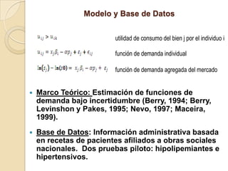 Modelo y Base de Datos


                         utilidad de consumo del bien j por el individuo i

                         función de demanda individual

                         función de demanda agregada del mercado


   Marco Teórico: Estimación de funciones de
    demanda bajo incertidumbre (Berry, 1994; Berry,
    Levinshon y Pakes, 1995; Nevo, 1997; Maceira,
    1999).
   Base de Datos: Información administrativa basada
    en recetas de pacientes afiliados a obras sociales
    nacionales. Dos pruebas piloto: hipolipemiantes e
    hipertensivos.
 
