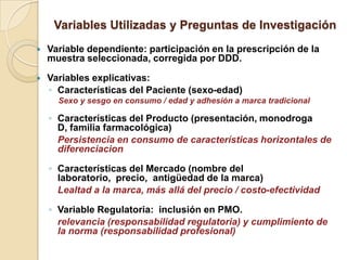 Variables Utilizadas y Preguntas de Investigación
   Variable dependiente: participación en la prescripción de la
    muestra seleccionada, corregida por DDD.

   Variables explicativas:
    ◦ Características del Paciente (sexo-edad)
      Sexo y sesgo en consumo / edad y adhesión a marca tradicional

    ◦ Características del Producto (presentación, monodroga
      D, familia farmacológica)
      Persistencia en consumo de características horizontales de
      diferenciacion

    ◦ Características del Mercado (nombre del
      laboratorio, precio, antigüedad de la marca)
      Lealtad a la marca, más allá del precio / costo-efectividad

    ◦ Variable Regulatoria: inclusión en PMO.
      relevancia (responsabilidad regulatoria) y cumplimiento de
      la norma (responsabilidad profesional)
 