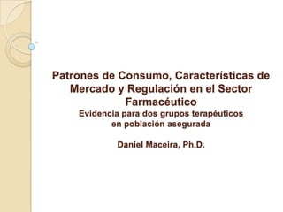 Patrones de Consumo, Características de
   Mercado y Regulación en el Sector
             Farmacéutico
    Evidencia para dos grupos terapéuticos
           en población asegurada

            Daniel Maceira, Ph.D.
 