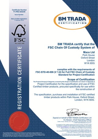 Certificate Number
                      TT-PRO-004240
                           Issue Number
                                 1
                   Date of initial registration
                        7 February 2013




                                                                                                           BM TRADA certify that the
                                                                                                      FSC Chain Of Custody System of
                                                                                                                                                                              Mace Ltd
                                                                                                                                                                         Park House
                                                                                                                                                                        Oxford Street
                                                                                                                                                                             London
                                                                                                                                                                           W1K 6DG

                                                                                              complies with the requirements of
                                                                            FSC-STD-40-006 (V 1-0) for Full FSC Chain of Custody
                                                                                               Standard for Project Certification

                                                                                                                                       Scope of Certification
                                                                       The Product Groups & Categories covered by this Scope of Certification are shown in Appendix A
                                                                                                                        cope
                                                                           Project Certification for the specification and use of FSC
                                                                       Certified timber products, procured specifically for use within
                                                                                                                    the construction of

                                                                         The specification, purchase and installation of FSC certified
                                                                                  timber products within Park House, Oxford Street,
                                                                                                                 London, W1K 6DG.




                                                                                                         Signed on behalf of BM TRADA Certification Ltd
                                                                                                          igned
                                                                                                                     Vic Bowen Chief Operating Officer
                                                                                                                         Bowen,
                                                                                                               Chiltern House, Stocking Lane, High Wycombe, Buckinghamshire, HP14 4ND
                                                                                                                                                   © 1996 Forest Stewardship Council A.C.
                                                                                                            A complete list of the certified products and services included in the above scope
                                                                                                            of certification is available from BM TRADA at the above address or by enquiries
                                                                                                              through www.bmtrada.com. The validity of this certificate and the list of product
                                                                                                                                             .
                                                                                                                        groups covered by this certificates can be verified on www.fsc
                                                                                                                                                                               www.fsc-info.org
                                                                                                                           This certificate remains the property of BM TRADA Certification Ltd.
                                                                                                             This certificate and all copies or reproductions of the certificate shall be returned
                                                                                                                                        or destroyed if requested by BM TRADA Certification Ltd
This certificate itself does not constitute evidence that a particular product supplied by the
certificate holder is FSC certified (or FSC controlled wood). Products offered, shipped or sold by                        For multisite clients the scope of certification shown above includes
the certificate holder can only be considered to be covered by the scope of this certification when
                                                        vered                                                           processes/activities that are performed by the network of participating
the required FSC claim is stated on invoices and shipping documents                                                                                                   sites shown in Appendix B
 