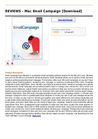 REVIEWS - Mac Email Campaign [Download]
ViewUserReviews
Average Customer Rating
2.9 out of 5
Product Description
Email Campaign from Macware is a complete email marketing software solution for the Mac OS X user. Whether
you use it at the office or at home for personal projects, Email Campaign allows you to quickly create and send
targeted, professionallooking email messages. The solutions offers over 300 email templates; so you don't have
to worry about finding graphics, designing your message, or learning complicated HTML code. Template
categories include newsletters, press releases, promotional announcements, seasonal messages and update
announcements. Email Campaign also provides powerful tools to manage your contact list; verify active and
inactive email addresses; adjust flexible send options according to what your service provider will allow; and
handle bounces and unsubscribe replies all for a fraction of the cost online subscription services would charge.
Detailed Description: Over 300 email message templates to get your next campaign started. 1) Choose your
message: Change the text in a predesigned email template or create your own to get your message across the
first time. 2) Clean up your mail list: Quickly pull together your email address list, and remove duplicates and
invalid emails before sending your message. 3) Send your emails: Enter your email account information, set the
email speed, and press Send when you are ready to begin your campaign. Powerful email marketing without
subscription fees. 300+ predesigned email templates to make your own.300+ royalty free email graphics to
brighten your message. Send Text or HTML based on recipient's email client. Easily extract email addresses to
create your contact list. Verify email addresses before sending your campaign. Manage bounced (returned)
email messages. Schedule the date and time your campaign will be sent. Remove duplicate and bad email
addresses. Preview message before sending, View delivery reports on each campaign, Use SpamCheck to find
"junk mail flags" in your message. Read more
 