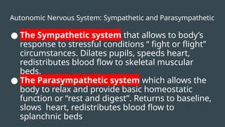 Autonomic Nervous System: Sympathetic and Parasympathetic
● The Sympathetic system that allows to body’s
response to stressful conditions “ fight or flight”
circumstances. Dilates pupils, speeds heart,
redistributes blood flow to skeletal muscular
beds.
● The Parasympathetic system which allows the
body to relax and provide basic homeostatic
function or “rest and digest”. Returns to baseline,
slows heart, redistributes blood flow to
splanchnic beds
 