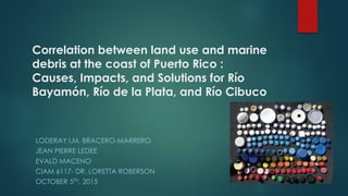 Correlation between land use and marine
debris at the coast of Puerto Rico :
Causes, Impacts, and Solutions for Río
Bayamón, Río de la Plata, and Río Cibuco
LODERAY I.M. BRACERO-MARRERO
JEAN PIERRE LEDEE
EVALD MACENO
CIAM 6117- DR. LORETTA ROBERSON
OCTOBER 5TH, 2015
 