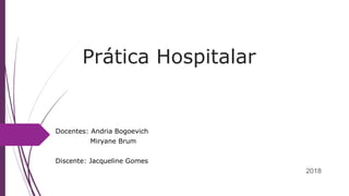 Prática Hospitalar
Docentes: Andria Bogoevich
Miryane Brum
Discente: Jacqueline Gomes
2018
 