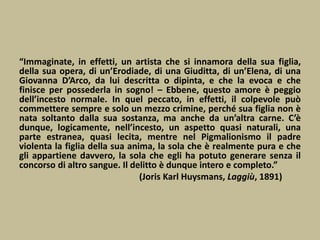 “Immaginate, in effetti, un artista che si innamora della sua figlia,
della sua opera, di un’Erodiade, di una Giuditta, di un’Elena, di una
Giovanna D’Arco, da lui descritta o dipinta, e che la evoca e che
finisce per possederla in sogno! – Ebbene, questo amore è peggio
dell’incesto normale. In quel peccato, in effetti, il colpevole può
commettere sempre e solo un mezzo crimine, perché sua figlia non è
nata soltanto dalla sua sostanza, ma anche da un’altra carne. C’è
dunque, logicamente, nell’incesto, un aspetto quasi naturali, una
parte estranea, quasi lecita, mentre nel Pigmalionismo il padre
violenta la figlia della sua anima, la sola che è realmente pura e che
gli appartiene davvero, la sola che egli ha potuto generare senza il
concorso di altro sangue. Il delitto è dunque intero e completo.”
(Joris Karl Huysmans, Laggiù, 1891)
 