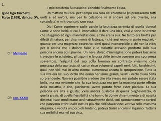 1.
Igino Ugo Tarchetti,
Fosca (1869), dal cap. XV.
Il mio desiderio fu esaudito: conobbi finalmente Fosca.
Un mattino mi recai per tempo alla casa del colonnello (vi pranzavamo tutti
uniti e ad un’ora, ma per la colazione vi si andava ad ore diverse, alla
spicciolata) e mi trovai solo con essa.
Dio! Come esprimere colle parole la bruttezza orrenda di quella donna!
Come vi sono beltà di cui è impossibile il dare una idea, cosí vi sono bruttezze
che sfuggono ad ogni manifestazione, e tale era la sua. Né tanto era brutta per
difetti di natura, per disarmonia di fattezze, - ché anzi erano in parte regolari, -
quanto per una magrezza eccessiva, direi quasi inconcepibile a chi non la vide;
per la rovina che il dolore fisico e le malattie avevano prodotto sulla sua
persona ancora cosí giovine. Un lieve sforzo d’immaginazione poteva lasciarne
travedere lo scheletro, gli zigomi e le ossa delle tempie avevano una sporgenza
spaventosa, l’esiguità del suo collo formava un contrasto vivissimo colla
grossezza della sua testa, di cui un ricco volume di capelli neri, folti, lunghissimi,
quali non vidi mai in altra donna, aumentava ancora la sproporzione. Tutta la
sua vita era ne’ suoi occhi che erano nerissimi, grandi, velati - occhi d’una beltà
sorprendente. Non era possibile credere che ella avesse mai potuto essere stata
bella, ma era evidente che la sua bruttezza era per la massima parte effetto
della malattia, e che, giovinetta, aveva potuto forse esser piaciuta. La sua
persona era alta e giusta; v’era ancora qualcosa di quella pieghevolezza, di
quella grazia, di quella flessibilità che hanno le donne di sentimento e di nascita
distinta; i suoi modi erano cosí naturalmente dolci, cosí spontaneamente cortesi
che parevano attinti dalla natura piú che dall’educazione: vestiva colla massima
eleganza, e veduta un poco da lontano, poteva trarre ancora in inganno. Tutta la
sua orribilità era nel suo viso.
Cfr. Memento
Cfr. cap. XXXIII
 