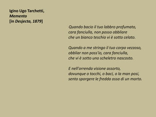Igino Ugo Tarchetti,
Memento
[in Desjecta, 1879]
Quando bacio il tuo labbro profumato,
cara fanciulla, non posso obbliare
che un bianco teschio vi è sotto celato.
Quando a me stringo il tuo corpo vezzoso,
obbliar non poss'io, cara fanciulla,
che vi è sotto uno scheletro nascosto.
E nell'orrenda visione assorto,
dovunque o tocchi, o baci, o la man posi,
sento sporgere le fredda ossa di un morto.
 