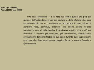Igino Ugo Tarchetti,
Fosca (1869), cap. XXXIII
Una cosa sovratutto – e la noto qui come quella che può dar
ragione dell’abbandono in cui ero caduto, e della sfiducia che s’era
impadronita di me – contribuiva ad accrescere il mio dolore: il
pensiero fisso, continuo, orrendo, che quella donna volesse
trascinarmi con sé nella tomba. Essa doveva morire presto, ciò era
evidente. Il vederla già consunta, già incadaverita, abbracciarmi,
avvinghiarmi, tenermi stretto sul suo seno durante quei suoi spasimi,
era cosa che dava ogni giorno maggior forza a questa fissazione
spaventevole.
 