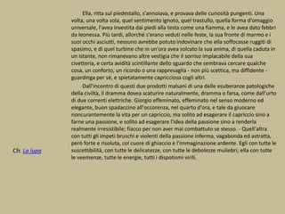 Ella, ritta sul piedestallo, s'annoiava, e provava delle curiosità pungenti. Una
volta, una volta sola, quel sentimento ignoto, quel trastullo, quella forma d'omaggio
universale, l'avea investita dai piedi alla testa come una fiamma, e le avea dato febbri
da leonessa. Più tardi, allorché s'erano veduti nelle feste, la sua fronte di marmo e i
suoi occhi asciutti, nessuno avrebbe potuto indovinare che ella soffocasse ruggiti di
spasimo, e di quel turbine che in un'ora avea solcato la sua anima, di quella caduta in
un istante, non rimanevano altre vestigia che il sorriso implacabile della sua
civetteria, e certa avidità scintillante dello sguardo che sembrava cercare qualche
cosa, un conforto, un ricordo o una rappresaglia - non più scettica, ma diffidente -
guardinga per sé, e spietatamente capricciosa cogli altri.
Dall'incontro di questi due prodotti malsani di una delle esuberanze patologiche
della civiltà, il dramma dovea scaturire naturalmente, dramma o farsa, come dall'urto
di due correnti elettriche. Giorgio effeminato, effeminato nel senso moderno ed
elegante, buon spadaccino all'occorenza, nel quarto d'ora, e tale da giuocare
noncurantemente la vita per un capriccio, ma solito ad esagerare il capriccio sino a
farne una passione, e solito ad esagerare l'idea della passione sino a renderla
realmente irresistibile; fiacco per non aver mai combattuto se stesso. - Quell'altra
con tutti gli impeti bruschi e violenti della passione inferma, vagabonda ed astratta,
però forte e risoluta, col cuore di ghiaccio e l'immaginazione ardente. Egli con tutte le
suscettibilità, con tutte le delicatezze, con tutte le debolezze muliebri; ella con tutte
le veemenze, tutte le energie, tutti i dispotismi virili.
Cfr. La lupa
 