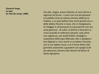Giovanni Verga,
La lupa
[in Vita dei campi, 1880]
Era alta, magra, aveva soltanto un seno fermo e
vigoroso da bruna - e pure non era più giovane -
era pallida come se avesse sempre addosso la
malaria, e su quel pallore due occhi grandi così, e
delle labbra fresche e rosse, che vi mangiavano.
Al villaggio la chiamavano la Lupa perché non era
sazia giammai - di nulla. Le donne si facevano la
croce quando la vedevano passare, sola come
una cagnaccia, con quell'andare randagio e
sospettoso della lupa affamata; ella si spolpava i
loro figliuoli e i loro mariti in un batter d'occhio,
con le sue labbra rosse, e se li tirava dietro alla
gonnella solamente a guardarli con quegli occhi
da satanasso, fossero stati davanti all'altare di
Santa Agrippina.
 