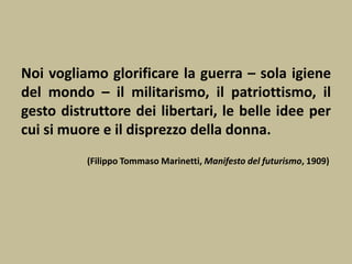 Noi vogliamo glorificare la guerra – sola igiene
del mondo – il militarismo, il patriottismo, il
gesto distruttore dei libertari, le belle idee per
cui si muore e il disprezzo della donna.
(Filippo Tommaso Marinetti, Manifesto del futurismo, 1909)
 