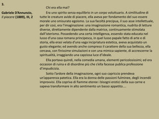 3.
Gabriele D’Annunzio,
Il piacere (1889), III, 2
Chi era ella mai?
Era uno spirito senza equilibrio in un corpo voluttuario. A similitudine di
tutte le creature avide di piacere, ella aveva per fondamento del suo essere
morale uno smisurato egoismo. La sua facoltà precipua, il suo asse intellettuale,
per dir così, era l’imaginazione: una imaginazione romantica, nudrita di letture
diverse, direttamente dipendente dalla matrice, continuamente stimolata
dall’isterismo. Possedendo una certa intelligenza, essendo stata educata nel
lusso d’una casa romana principesca, in quel lusso papale fatto di arte e di
storia, ella erasi velata d’una vaga incipriatura estetica, aveva acquistato un
gusto elegante; ed avendo anche compreso il carattere della sua bellezza, ella
cercava, con finissime simulazioni e con una mimica sapiente, di accrescerne la
spiritualità, irraggiando una capziosa luce d’ideale.
Ella portava quindi, nella comedia umana, elementi pericolosissimi; ed era
occasion di ruina e di disordine più che s’ella facesse publica professione
d’impudicizia.
Sotto l’ardore della imaginazione, ogni suo capriccio prendeva
un’apparenza patetica. Ella era la donna delle passioni fulminee, degli incendii
improvvisi. Ella copriva di fiamme eteree i bisogni erotici della sua carne e
sapeva transformare in alto sentimento un basso appetito....
 