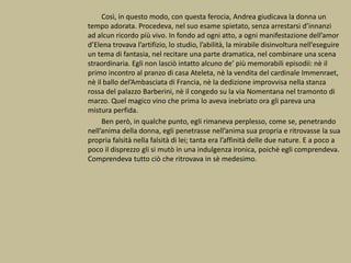 Così, in questo modo, con questa ferocia, Andrea giudicava la donna un
tempo adorata. Procedeva, nel suo esame spietato, senza arrestarsi d’innanzi
ad alcun ricordo più vivo. In fondo ad ogni atto, a ogni manifestazione dell’amor
d’Elena trovava l’artifizio, lo studio, l’abilità, la mirabile disinvoltura nell’eseguire
un tema di fantasia, nel recitare una parte dramatica, nel combinare una scena
straordinaria. Egli non lasciò intatto alcuno de’ più memorabili episodii: nè il
primo incontro al pranzo di casa Ateleta, nè la vendita del cardinale Immenraet,
nè il ballo del’Ambasciata di Francia, nè la dedizione improvvisa nella stanza
rossa del palazzo Barberini, nè il congedo su la via Nomentana nel tramonto di
marzo. Quel magico vino che prima lo aveva inebriato ora gli pareva una
mistura perfida.
Ben però, in qualche punto, egli rimaneva perplesso, come se, penetrando
nell’anima della donna, egli penetrasse nell’anima sua propria e ritrovasse la sua
propria falsità nella falsità di lei; tanta era l’affinità delle due nature. E a poco a
poco il disprezzo gli si mutò in una indulgenza ironica, poichè egli comprendeva.
Comprendeva tutto ciò che ritrovava in sè medesimo.
 