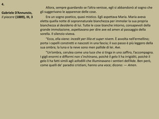 4.
Gabriele D’Annunzio,
Il piacere (1889), III, 3
Allora, sempre guardando se l’altra venisse, egli si abbandonò al sogno che
gli suggerivano le apparenze delle cose.
Era un sogno poetico, quasi mistico. Egli aspettava Maria. Maria aveva
eletta quella notte di soprannaturale bianchezza per immolar la sua propria
bianchezza al desiderio di lui. Tutte le cose bianche intorno, consapevoli della
grande immolazione, aspettavano per dire ave ed amen al passaggio della
sorella. Il silenzio viveva.
“Ecco, ella viene: incedit per lilia et super nivem. È avvolta nell’ermellino;
porta i capelli constretti e nascosti in una fascia; il suo passo è più leggero della
sua ombra; la luna e la neve sono men pallide di lei. Ave.
“Un’ombra, cerulea come una luce che si tinga in uno zaffiro, l’accompagna.
I gigli enormi e difformi non s’inchinano, poichè il gelo li ha irrigiditi, poichè il
gelo li ha fatti simili agli asfodilli che illuminavano i sentieri dell’Ade. Ben però,
come quelli de’ paradisi cristiani, hanno una voce; dicono: ― Amen.
 