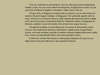 “Così sia. L’adorata va ad immolarsi. Così sia. Ella è già presso l’aspettante;
fredda e muta, ma con occhi ardenti ed eloquenti. Ed egli prima le mani, le care
mani che chiudono le piaghe e schiudono i sogni, bacia. Così sia.
“Di qua, di là, si dileguano le Chiese alte su colonne a cui la neve illustra di
volute e d’acanti magici il fastigio. Si dileguano i Fòri profondi, sepolti sotto la
neve, immersi in un chiarore azzurro, onde sorgono gli avanzi dei portici e degli
archi verso la luna più inconsistenti delle lor medesime ombre. Si dileguano le
fontane, scolpite in rocce di cristallo, che versano non acqua ma luce.
“Ed egli poi le labbra, le care labbra che non sanno le false parole, bacia.
Così sia. Fuor della fascia discinta si effondono i capelli come un gran flutto
oscuro, ove tutte sembran raccolte le tenebre notturne fugate dalla neve e dalla
luna. Comis suis obumbrabit tibi et sub comis peccabit. Amen.„
E l’altra non veniva! Nel silenzio e nella poesia cadevano di nuovo le ore
degli uomini scoccate dalle torri e dai campanili di Roma.
 