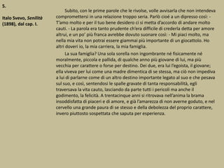 5.
Italo Svevo, Senilità
(1898), dal cap. I.
Subito, con le prime parole che le rivolse, volle avvisarla che non intendeva
compromettersi in una relazione troppo seria. Parlò cioé a un dipresso così: -
T’amo molto e per il tuo bene desidero ci si metta d’accordo di andare molto
cauti. - La parola era tanto prudente ch’era difficile di crederla detta per amore
altrui, e un po’ più franca avrebbe dovuto suonare così: - Mi piaci molto, ma
nella mia vita non potrai essere giammai più importante di un giocattolo. Ho
altri doveri io, la mia carriera, la mia famiglia.
La sua famiglia? Una sola sorella non ingombrante né fisicamente né
moralmente, piccola e pallida, di qualche anno più giovane di lui, ma più
vecchia per carattere o forse per destino. Dei due, era lui l’egoista, il giovane;
ella viveva per lui come una madre dimentica di se stessa, ma ciò non impediva
a lui di parlarne come di un altro destino importante legato al suo e che pesava
sul suo, e così, sentendosi le spalle gravate di tanta responsabilità, egli
traversava la vita cauto, lasciando da parte tutti i pericoli ma anche il
godimento, la felicità. A trentacinque anni si ritrovava nell’anima la brama
insoddisfatta di piaceri e di amore, e già l’amarezza di non averne goduto, e nel
cervello una grande paura di se stesso e della debolezza del proprio carattere,
invero piuttosto sospettata che saputa per esperienza.
 