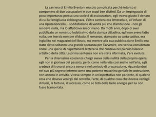 La carriera di Emilio Brentani era più complicata perché intanto si
componeva di due occupazioni e due scopi ben distinti. Da un impieguccio di
poca importanza presso una società di assicurazioni, egli traeva giusto il denaro
di cui la famigliuola abbisognava. L’altra carriera era letteraria e, all’infuori di
una riputazioncella, - soddisfazione di vanità più che d’ambizione - non gli
rendeva nulla, ma lo affaticava ancor meno. Da molti anni, dopo di aver
pubblicato un romanzo lodatissimo dalla stampa cittadina, egli non aveva fatto
nulla, per inerzia non per sfiducia. Il romanzo, stampato su carta cattiva, era
ingiallito nei magazzini del libraio, ma mentre alla sua pubblicazione Emilio era
stato detto soltanto una grande speranza per l’avvenire, ora veniva considerato
come una specie di rispettabilità letteraria che contava nel piccolo bilancio
artistico della città. La prima sentenza non era stata riformata, s’era evoluta.
Per la chiarissima coscienza ch’egli aveva della nullità della propria opera,
egli non si gloriava del passato, però, come nella vita così anche nell’arte, egli
credeva di trovarsi ancora sempre nel periodo di preparazione, riguardandosi
nel suo più segreto interno come una potente macchina geniale in costruzione,
non ancora in attività. Viveva sempre in un’aspettativa non paziente, di qualche
cosa che doveva venirgli dal cervello, l’arte, di qualche cosa che doveva venirgli
di fuori, la fortuna, il successo, come se l’età delle belle energie per lui non
fosse tramontata.
 