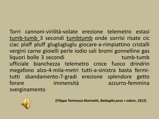 Torri cannoni-virilità-volate erezione telemetro estasi
tumb-tumb 3 secondi tumbtumb onde sorrisi risate cic
ciac plaff pluff gluglugluglu giocare-a-rimpiattino cristalli
vergini carne gioielli perle iodio sali bromi gonnelline gas
liquori bolle 3 secondi tumb-tumb
ufficiale bianchezza telemetro croce fuoco drindrin
megafono alzo-4-mila-metri tutti-a-sinistra basta fermi-
tutti sbandamento-7-gradi erezione splendore getto
forare immensità azzurro-femmina
sverginamento
(Filippo Tommaso Marinetti, Battaglia peso + odore, 1912)
 