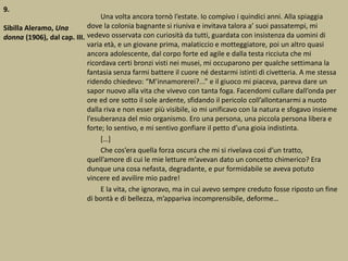 9.
Sibilla Aleramo, Una
donna (1906), dal cap. III.
Una volta ancora tornò l’estate. Io compivo i quindici anni. Alla spiaggia
dove la colonia bagnante si riuniva e invitava talora a’ suoi passatempi, mi
vedevo osservata con curiosità da tutti, guardata con insistenza da uomini di
varia età, e un giovane prima, malaticcio e motteggiatore, poi un altro quasi
ancora adolescente, dal corpo forte ed agile e dalla testa ricciuta che mi
ricordava certi bronzi visti nei musei, mi occuparono per qualche settimana la
fantasia senza farmi battere il cuore né destarmi istinti di civetteria. A me stessa
ridendo chiedevo: “M’innamorerei?...” e il giuoco mi piaceva, pareva dare un
sapor nuovo alla vita che vivevo con tanta foga. Facendomi cullare dall’onda per
ore ed ore sotto il sole ardente, sfidando il pericolo coll’allontanarmi a nuoto
dalla riva e non esser più visibile, io mi unificavo con la natura e sfogavo insieme
l’esuberanza del mio organismo. Ero una persona, una piccola persona libera e
forte; lo sentivo, e mi sentivo gonfiare il petto d’una gioia indistinta.
[…]
Che cos’era quella forza oscura che mi si rivelava così d’un tratto,
quell’amore di cui le mie letture m’avevan dato un concetto chimerico? Era
dunque una cosa nefasta, degradante, e pur formidabile se aveva potuto
vincere ed avvilire mio padre!
E la vita, che ignoravo, ma in cui avevo sempre creduto fosse riposto un fine
di bontà e di bellezza, m’appariva incomprensibile, deforme…
 