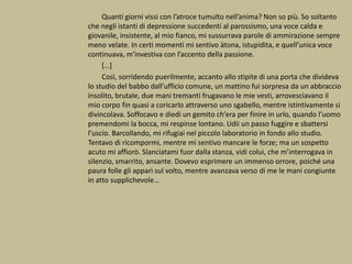 Quanti giorni vissi con l’atroce tumulto nell’anima? Non so più. So soltanto
che negli istanti di depressione succedenti al parossismo, una voce calda e
giovanile, insistente, al mio fianco, mi sussurrava parole di ammirazione sempre
meno velate. In certi momenti mi sentivo àtona, istupidita, e quell’unica voce
continuava, m’investiva con l’accento della passione.
[…]
Così, sorridendo puerilmente, accanto allo stipite di una porta che divideva
lo studio del babbo dall’ufficio comune, un mattino fui sorpresa da un abbraccio
insolito, brutale, due mani tremanti frugavano le mie vesti, arrovesciavano il
mio corpo fin quasi a coricarlo attraverso uno sgabello, mentre istintivamente si
divincolava. Soffocavo e diedi un gemito ch’era per finire in urlo, quando l’uomo
premendomi la bocca, mi respinse lontano. Udii un passo fuggire e sbattersi
l’uscio. Barcollando, mi rifugiai nel piccolo laboratorio in fondo allo studio.
Tentavo di ricompormi, mentre mi sentivo mancare le forze; ma un sospetto
acuto mi affiorò. Slanciatami fuor dalla stanza, vidi colui, che m’interrogava in
silenzio, smarrito, ansante. Dovevo esprimere un immenso orrore, poiché una
paura folle gli apparì sul volto, mentre avanzava verso di me le mani congiunte
in atto supplichevole…
 