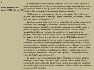 10.
Sibilla Aleramo, Una
donna (1906), dal cap. XX.
E una lettera mi fermò il respiro. Datava da Milano: era scritta a matita, in
modo quasi illeggibile, di notte. La mamma annunziava a suo padre il suo arrivo
per il dì dopo; diceva di aver già pronto il baule colle poche cose sue, di essere
già stata nella camera dei figliuoli a baciarli per l'ultima volta...
"Debbo partire... qui impazzisco... lui non mi ama più... Ed io soffro tanto
che non so più voler bene ai bambini... debbo andarmene, andarmene... Poveri
figli miei, forse è meglio per loro!..."
La lettera non era finita: certo non era stata rifatta né spedita. La sventurata
non aveva avuto il coraggio di compiere il proposito impostosi in un'ora di
lucida disperazione. Aveva forse pensato che suo padre non avrebbe voluto o
potuto accoglierla; che la miseria l'attendeva; che il suo cuore si sarebbe
spezzato lungi dalle sue creature e da colui che aveva avuta tutta la sua
gioventù. Ella l'aveva amato! L'amava ancora? Per noi sopra tutto era rimasta:
per dovere, per il timore di sentirsi dire un giorno: "Ci hai abbandonati!...".
Non avevo mai sospettato che mia madre si fosse trovata un momento in
una simile situazione. La mia intelligenza precoce non aveva potuto, a Milano,
penetrar nulla. Avessi avuto qualche anno di più, mentre ella era in possesso di
tutta la sua ragione, e ancora in lei la vita reclamava i suoi diritti contro la fatale
seduzione del sacrificio! Avessi potuto sorprenderla in quella notte, sentire,
dalla sua bocca, la domanda: "Che devo fare, figlia mia?" e rispondere anche a
nome dei fratelli: 'Va', mamma, va'!".
Sì, questo le avrei risposto; le avrei detto: "Ubbidisci al comando della tua
coscienza, rispetta sopra tutto la tua dignità, madre: sii forte, resisti lontana,
nella vita, lavorando, lottando. Conservati da lontano a noi; sapremo valutare il
tuo strazio d'oggi: risparmiaci lo spettacolo della tua lenta disfatta qui, di questa
agonia che senti inevitabile
 