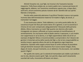 Ahimè! Eravamo noi, suoi figli, noi inconsci che l'avevamo lasciata
impazzire. S'ella fosse andata via, se nostro padre non ci avesse permesso di
raggiungerla, ebbene, noi l'avremmo nondimeno saputa viva, e dopo dieci,
vent'anni, ancora avremmo potuto ricevere da lei i benefizi del suo spirito
liberato e temprato...
Perché nella maternità adoriamo il sacrificio? Donde è scesa a noi questa
inumana idea dell'immolazione materna? Di madre in figlia, da secoli, si
tramanda il servaggio.
È una mostruosa catena. Tutte abbiamo, a un certo punto della vita, la
coscienza di quel che fece pel nostro bene chi ci generò; e con la coscienza il
rimorso di non aver compensato adeguatamente l'olocausto della persona
diletta. Allora riversiamo sui nostri figli quanto non demmo alle madri,
rinnegando noi stesse e offrendo un nuovo esempio di mortificazione, di
annientamento. Se una buona volta la fatale catena si spezzasse, e una madre
non sopprimesse in sé la donna, e un figlio apprendesse dalla vita di lei un
esempio di dignità? Allora si incomincerebbe a comprendere che il dovere dei
genitori s'inizia ben prima della nascita dei figli, e che la loro responsabilità va
sentita innanzi, appunto allora che più la vita egoistica urge imperiosa,
seduttrice. Quando nella coppia umana fosse la umile certezza di possedere
tutti gli elementi necessari alla creazione d'un nuovo essere integro, forte,
degno di vivere, da quel momento, se un debitore v'ha da essere, non sarebbe
questi il figlio?
Per quello che siamo, per la volontà di tramandare più nobile e più bella in
essi la vita, devono esserci grati i figli, non perché, dopo averli ciecamente
suscitati dal nulla, rinunziamo all'essere noi stessi...
 