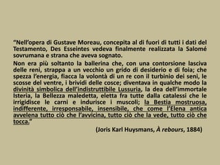 “Nell’opera di Gustave Moreau, concepita al di fuori di tutti i dati del
Testamento, Des Esseintes vedeva finalmente realizzata la Salomé
sovrumana e strana che aveva sognato.
Non era più soltanto la ballerina che, con una contorsione lasciva
delle reni, strappa a un vecchio un grido di desiderio e di foia; che
spezza l’energia, fiacca la volontà di un re con il turbinio dei seni, le
scosse del ventre, i brividi delle cosce; diventava in qualche modo la
divinità simbolica dell’indistruttibile Lussuria, la dea dell’immortale
Isteria, la Bellezza maledetta, eletta fra tutte dalla catalessi che le
irrigidisce le carni e indurisce i muscoli; la Bestia mostruosa,
indifferente, irresponsabile, insensibile, che come l’Elena antica
avvelena tutto ciò che l’avvicina, tutto ciò che la vede, tutto ciò che
tocca.”
(Joris Karl Huysmans, À rebours, 1884)
 