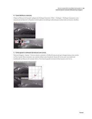 25DICAS E SUGESTÕES DO ADOBE PHOTOSHOP CS
Controle Total do Contraste Utilizando Duas Imagens
Tutorial
4. Como desfocar a máscara.
Clique na Máscara de Camada e aplique um Desfoque Gaussiano (Filtro > Desfoque > Desfoque Gaussiano) a essa
máscara até um Raio de 5 a 50 pixels.Convém aplicar um desfoque suﬁciente para excluir todas as texturas e detalhes.
5. Como ajustar o contraste da máscara com curvas.
Selecione Imagem >Ajustar > Curvas e ajuste o contraste e o brilho da máscara até que a imagem pareça estar correta
na Nova Janela. Nesse momento, não convém utilizar uma Camada de Ajuste de Curvas, pois você ainda está
trabalhando na Máscara de Camada. Feche a Nova Janela quando terminar de fazer ajustes com Curvas.
 