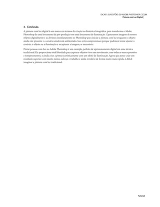 29DICAS E SUGESTÕES DO ADOBE PHOTOSHOP CS
Pintura com Luz Digital
Tutorial
4. Conclusão.
A pintura com luz digital é um marco em termos de criação na histórica fotográﬁca, pois transforma o Adobe
Photoshop de uma ferramenta de pós-produção em uma ferramenta de iluminação. Capturamos imagens de nossos
objetos digitalmente e as abrimos imediatamente no Photoshop para iniciar a pintura com luz enquanto o objeto
ainda está presente e o cenário ainda está ambientado. Isso evita compromissos porque podemos tentar ajustar o
cenário, o objeto ou a iluminação e recapturar a imagem, se necessário.
Pintar pessoas com luz no Adobe Photoshop é um exemplo perfeito de aprimoramento digital em uma técnica
tradicional.Ela proporciona total liberdade para capturar objetos vivos em movimento,com todas as suas expressões
e temperamentos, e ainda criar a pintura artisticamente com um efeito de iluminação. Agora que posso criar um
resultado superior com muito menos esforço e trabalho e ainda revelá-lo de forma muito mais rápida, é difícil
imaginar a pintura com luz tradicional.
 