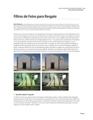 34DICAS E SUGESTÕES DO ADOBE PHOTOSHOP CS
Filtros de Fotos para Resgate
Tutorial
Filtros de Fotos para Resgate
Katrin Eismann www.photoshopdiva.com. A formação proﬁssional de Katrin estende-se por três áreas diferentes: ela é artista, educadora e escritora.
Katrin recebeu sua graduação como Bacharel em Belas Artes, na área de Ilustração Fotográﬁca, pelo Rochester Institute of Technology e sua graduação como
Mestre de Belas Artes, na área de Design, pela instituição School of Visual Arts. Ela participou como co-autora nas seguintes publicações: Web Design Studio
Secrets, Adobe Photoshop Studio Secrets e Real World Digital Photography. Também elaborou a publicação Photoshop Restoration and Retouching e, atualmente,
está trabalhando em um novo livro, denominado Photoshop Masking & Compositing.
Quantas vezes você já não foi pegar as suas fotograﬁas que deixou para revelação apenas para ﬁcar desapontado com as
cores? Ao tentar imaginar a cena, você não se lembra de que as sombras eram azuis ou de que a luz ambiente era laranja
enquanto tirava as fotograﬁas. O olho humano percebe a luz como neutra, ou seja, equilibra toda a iluminação para o
branco.Entretanto,um ﬁlme colorido não consegue adaptar-se à luz — ele a captura como ela realmente é.Por exemplo,
em um dia ensolarado, as sombras ﬁcarão azuis (como pode ser visto no lado esquerdo da fotograﬁa 1) ou, em
fotograﬁas tiradas com luz ﬂuorescente, tudo parecerá verde (como pode ser visto no lado esquerdo da fotograﬁa 2).
Fotógrafos proﬁssionais utilizam ﬁltros de conversão de cores e equilíbrio de luz ao tirarem fotograﬁas coloridas de
forma a compensar difusões de cores não desejadas que podem ser geradas ao trabalhar em certos horários do dia, em
altitudes superiores ou em situações de iluminação artiﬁcial. Além disso, esses fotógrafos utilizam ﬁltros de fotos de
aquecimento ou resfriamento para aprimorarem sutilmente o acabamento da aparência ou das cores de uma fotograﬁa.
1. Que ﬁltro utilizar? E quando?
Os Filtros de Fotos da camada de Ajuste de Imagem no Photoshop simulam os ﬁltros utilizados pelos fotógrafos
proﬁssionais para corrigir desvios e contaminações em temperaturas de cores. Os dois principais tipos de ﬁltros de
compensação de cor são os ﬁltros de aquecimento e resfriamento. Os ﬁltros de aquecimento apresentam uma escala
de cores de laranja até âmbar e subtraem as cores azul e ciano. Os ﬁltros de resfriamento apresentam a cor azul e
subtraem as cores vermelho, verde e amarelo.
 
