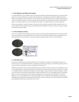 2DICAS E SUGESTÕES DO ADOBE PHOTOSHOP CS
Correções de Interrupções em F
Tutorial
3. Como Adicionar uma Máscara de Camada.
A correção global faz com que algumas partes da vegetação ao longo da margem do lago ﬁquem escuras demais.Para
eliminar a correção localmente, é necessário adicionar primeiro uma Máscara de Camada escolhendo Adicionar
Máscara de Camada no menu Camada. Nesse caso, utilizamos a opção Revelar Todas, mas escolha a opção que exija
a menor intensidade de pintura. Se quiser corrigir uma área pequena, será mais eﬁciente escolher Ocultar Todas e
aplicar a correção de pintura em vez de escolher Revelar Todas e, em seguida, eliminar a correção de pintura.
Observe que, quando a máscara de camada é adicionada, ela ﬁca automaticamente indicada na paleta Canais e as
cores de plano de fundo e primeiro plano são automaticamente deﬁnidas como Branco e Preto, tornando a máscara
de camada pronta para edição.
4. Como restringir a correção.
Com a cor de primeiro plano deﬁnida como Preto, utilize a ferramenta Pincel, deﬁnida como um pincel de arestas
suaves, para eliminar a correção de pintura nas áreas em que você não deseja aplicá-la. Nesse caso, pintamos com
uma opacidade de 33% para reduzir a correção ao longo da margem do lago a um terço de interrupção.
5. Como fazer testes.
Essa técnica possibilita diversas variações. Depois de ter restringido a correção à área desejada da imagem, será
possível variar a sua intensidade alterando a opacidade da camada. Por exemplo, se você decidir que precisa de uma
correção de duas interrupções, aumente a opacidade de 38% para 76%.
Também é possível fazer testes com técnicas diferentes para restringir a correção. Se a área a ser corrigida ou a área
a ser protegida puder ser facilmente selecionada,será possível criar a seleção antes de adicionar a Máscara de Camada
e, em seguida, utilizar as opções Revelar Seleção ou Ocultar Seleção, respectivamente. Se quiser restringir a correção
a um intervalo de tons especíﬁco, poderá utilizar as opções de Mesclar Se na caixa de diálogo Estilo de Camada para
limitar a correção ao intervalo de tons desejado. Para pequenas correções locais, é possível utilizar o Pincel do
Histórico, com a origem deﬁnida como o estado da imagem atual, e o Modo do Pincel deﬁnido como Divisão ou
Multiplicação. Esse método é particularmente útil para fazer correções delicadas com o Pincel do Histórico deﬁnido
para opacidades muito baixas no intervalo de 3% a 10%.
 