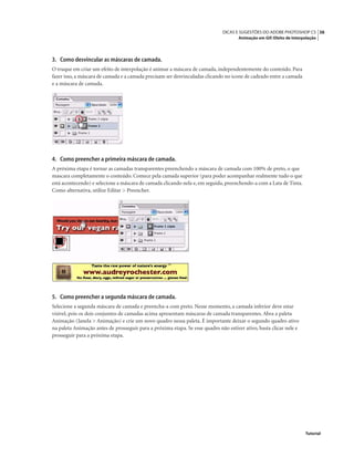 38DICAS E SUGESTÕES DO ADOBE PHOTOSHOP CS
Animação em Gif: Efeito de Interpolação
Tutorial
3. Como desvincular as máscaras de camada.
O truque em criar um efeito de interpolação é animar a máscara de camada, independentemente do conteúdo. Para
fazer isso, a máscara de camada e a camada precisam ser desvinculadas clicando no ícone de cadeado entre a camada
e a máscara de camada.
4. Como preencher a primeira máscara de camada.
A próxima etapa é tornar as camadas transparentes preenchendo a máscara de camada com 100% de preto, o que
mascara completamente o conteúdo. Comece pela camada superior (para poder acompanhar realmente tudo o que
está acontecendo) e selecione a máscara de camada clicando nela e, em seguida, preenchendo-a com a Lata de Tinta.
Como alternativa, utilize Editar > Preencher.
5. Como preencher a segunda máscara de camada.
Selecione a segunda máscara de camada e preencha-a com preto. Nesse momento, a camada inferior deve estar
visível, pois os dois conjuntos de camadas acima apresentam máscaras de camada transparentes. Abra a paleta
Animação (Janela > Animação) e crie um novo quadro nessa paleta. É importante deixar o segundo quadro ativo
na paleta Animação antes de prosseguir para a próxima etapa. Se esse quadro não estiver ativo, basta clicar nele e
prosseguir para a próxima etapa.
 