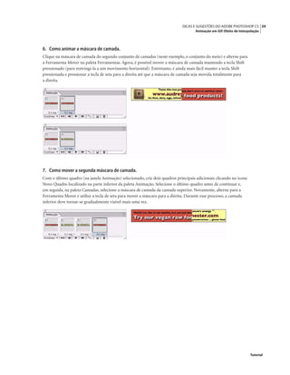 39DICAS E SUGESTÕES DO ADOBE PHOTOSHOP CS
Animação em Gif: Efeito de Interpolação
Tutorial
6. Como animar a máscara de camada.
Clique na máscara de camada do segundo conjunto de camadas (neste exemplo, o conjunto do meio) e alterne para
a Ferramenta Mover na paleta Ferramentas. Agora, é possível mover a máscara de camada mantendo a tecla Shift
pressionado (para restringi-la a um movimento horizontal). Entretanto, é ainda mais fácil manter a tecla Shift
pressionada e pressionar a tecla de seta para a direita até que a máscara de camada seja movida totalmente para
a direita.
7. Como mover a segunda máscara de camada.
Com o último quadro (na janela Animação) selecionado, crie dois quadros principais adicionais clicando no ícone
Novo Quadro localizado na parte inferior da paleta Animação. Selecione o último quadro antes de continuar e,
em seguida, na paleta Camadas, selecione a máscara de camada da camada superior. Novamente, alterne para a
Ferramenta Mover e utilize a tecla de seta para mover a máscara para a direita. Durante esse processo, a camada
inferior deve tornar-se gradualmente visível mais uma vez.
 