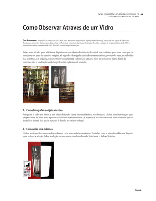 44DICAS E SUGESTÕES DO ADOBE PHOTOSHOP CS
Como Observar Através de um Vidro
Tutorial
Como Observar Através de um Vidro
Doc Baumann Adaptação da publicação “DOCMA - Doc Baumanns Magazin fuer digitale Bildbearbeitung”, edição on-line, agosto de 2003. Doc
Baumann é um escritor famoso, jornalista, artista do Photoshop e cientista de artes na Alemanha. Ele utiliza a criação de imagens digitais desde 1984 e
escreve textos sobre o assunto desde 1987. Em 2002, criou a sua própria revista.
Esta é uma técnica para adicionar digitalmente um objeto de vidro na frente de um cenário e para fazer com que ele
parecesse ser parte do cenário original. O segredo é fotografar cuidadosamente o vidro, prestando atenção ao brilho
e às sombras. Em seguida, torne o vidro transparente e distorça o cenário visto através desse vidro. Além de
convincente, o resultante também pode estar opticamente correto.
1. Como fotografar o objeto de vidro.
Fotografe o vidro em frente a um plano de fundo cinza intermediário (e não branco). Utilize uma iluminação que
proporcione ao vidro uma aparência brilhante tridimensional. A superfície do vidro deve ser mais brilhante que as
áreas lisas através das quais o plano de fundo será visto no ﬁnal.
2. Como criar uma máscara.
Utilize qualquer ferramenta desejada para criar uma seleção do objeto. Trabalhei com o pincel na Máscara Rápida
para reﬁnar a seleção. Salve a seleção em um novo canal escolhendo Selecionar > Salvar Seleção.
 